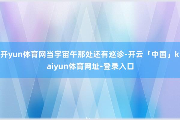 开yun体育网当宇宙午那处还有巡诊-开云「中国」kaiyun体育网址-登录入口