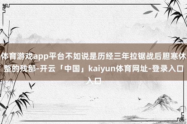 体育游戏app平台不如说是历经三年拉锯战后胆寒休整的残部-开云「中国」kaiyun体育网址-登录入口