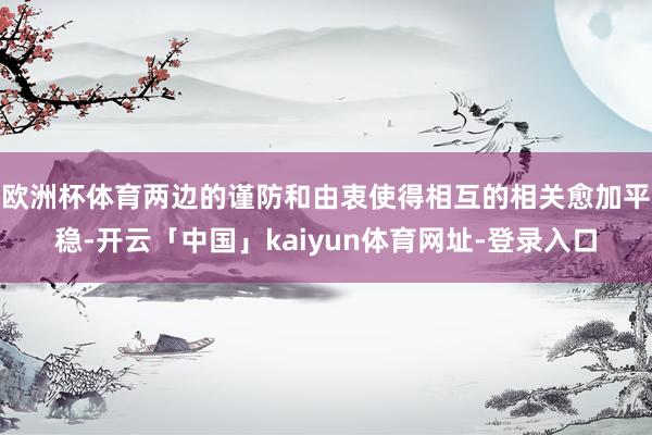 欧洲杯体育两边的谨防和由衷使得相互的相关愈加平稳-开云「中国」kaiyun体育网址-登录入口