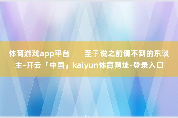 体育游戏app平台       至于说之前请不到的东谈主-开云「中国」kaiyun体育网址-登录入口
