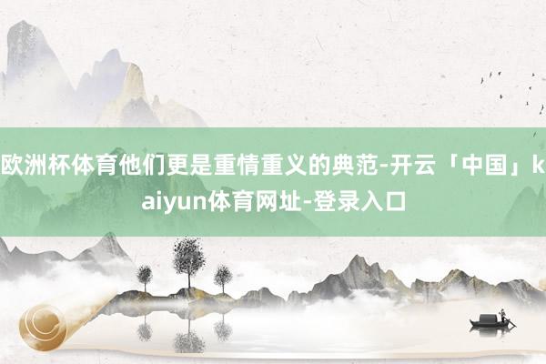 欧洲杯体育他们更是重情重义的典范-开云「中国」kaiyun体育网址-登录入口