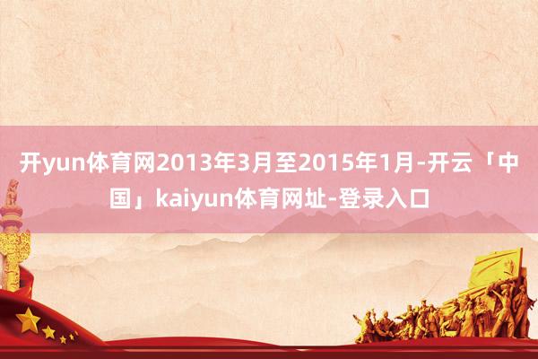开yun体育网2013年3月至2015年1月-开云「中国」kaiyun体育网址-登录入口