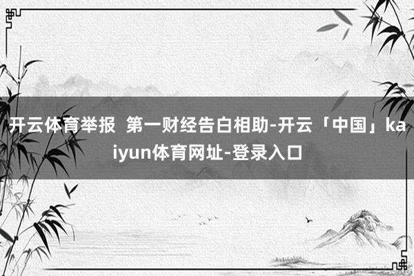 开云体育举报 第一财经告白相助-开云「中国」kaiyun体育网址-登录入口