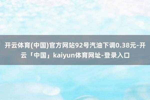 开云体育(中国)官方网站92号汽油下调0.38元-开云「中国」kaiyun体育网址-登录入口