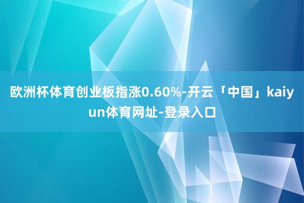 欧洲杯体育创业板指涨0.60%-开云「中国」kaiyun体育网址-登录入口