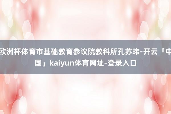 欧洲杯体育市基础教育参议院教科所孔苏玮-开云「中国」kaiyun体育网址-登录入口
