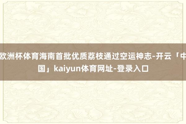欧洲杯体育海南首批优质荔枝通过空运神志-开云「中国」kaiyun体育网址-登录入口
