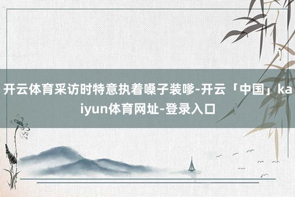 开云体育采访时特意执着嗓子装嗲-开云「中国」kaiyun体育网址-登录入口