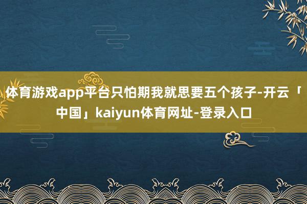 体育游戏app平台只怕期我就思要五个孩子-开云「中国」kaiyun体育网址-登录入口