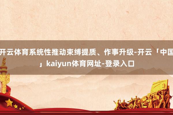 开云体育系统性推动束缚提质、作事升级-开云「中国」kaiyun体育网址-登录入口