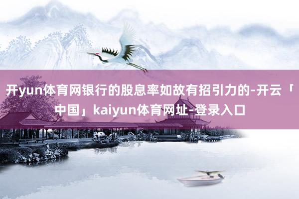 开yun体育网银行的股息率如故有招引力的-开云「中国」kaiyun体育网址-登录入口