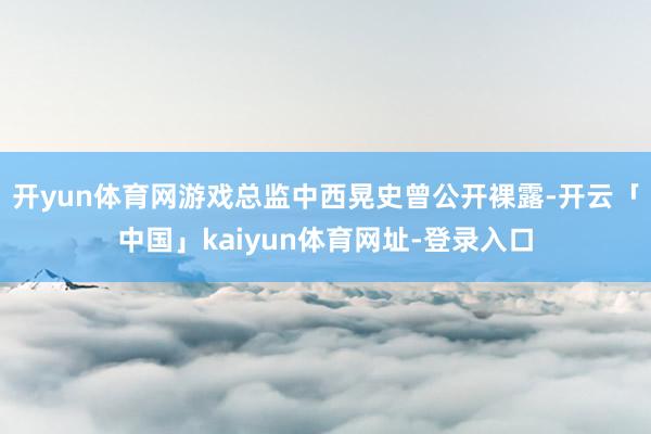 开yun体育网游戏总监中西晃史曾公开裸露-开云「中国」kaiyun体育网址-登录入口