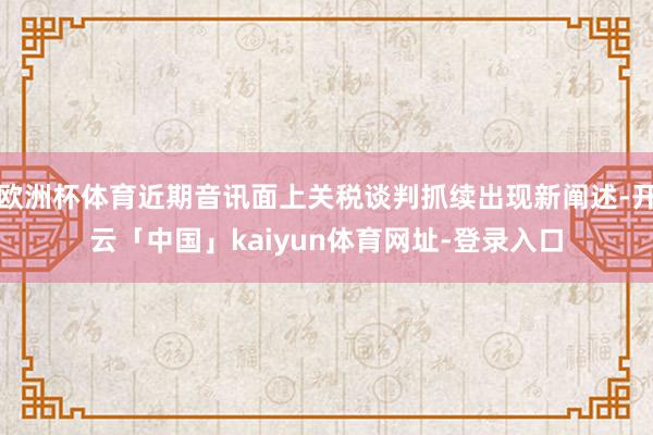 欧洲杯体育近期音讯面上关税谈判抓续出现新阐述-开云「中国」kaiyun体育网址-登录入口