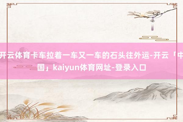 开云体育卡车拉着一车又一车的石头往外运-开云「中国」kaiyun体育网址-登录入口