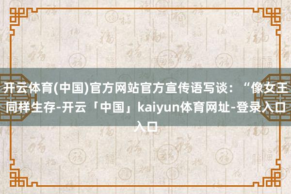 开云体育(中国)官方网站官方宣传语写谈：“像女王同样生存-开云「中国」kaiyun体育网址-登录入口