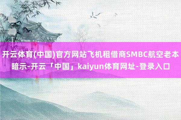 开云体育(中国)官方网站飞机租借商SMBC航空老本暗示-开云「中国」kaiyun体育网址-登录入口