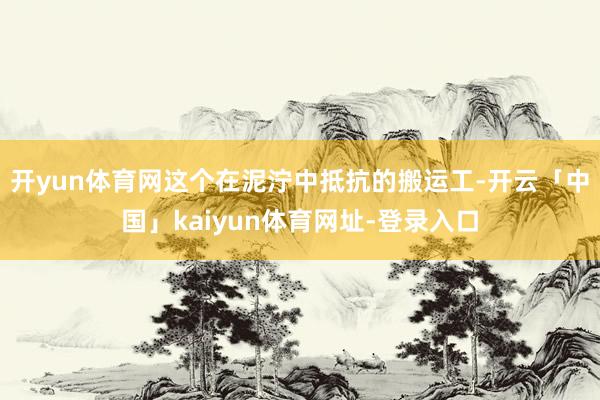 开yun体育网这个在泥泞中抵抗的搬运工-开云「中国」kaiyun体育网址-登录入口