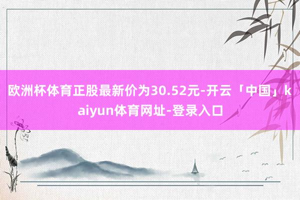 欧洲杯体育正股最新价为30.52元-开云「中国」kaiyun体育网址-登录入口