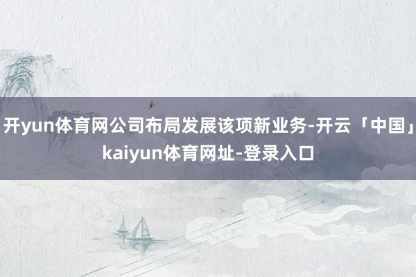 开yun体育网公司布局发展该项新业务-开云「中国」kaiyun体育网址-登录入口