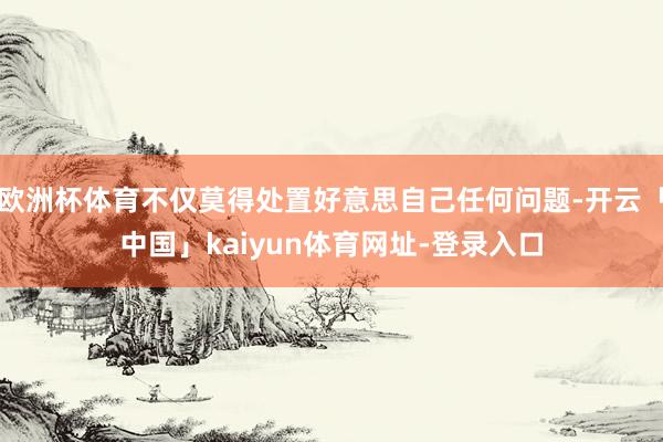 欧洲杯体育不仅莫得处置好意思自己任何问题-开云「中国」kaiyun体育网址-登录入口