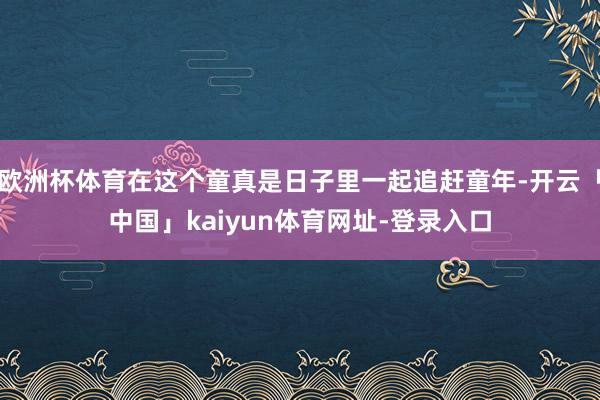 欧洲杯体育在这个童真是日子里一起追赶童年-开云「中国」kaiyun体育网址-登录入口