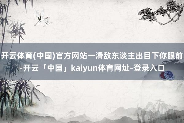 开云体育(中国)官方网站一滑敌东谈主出目下你眼前-开云「中国」kaiyun体育网址-登录入口