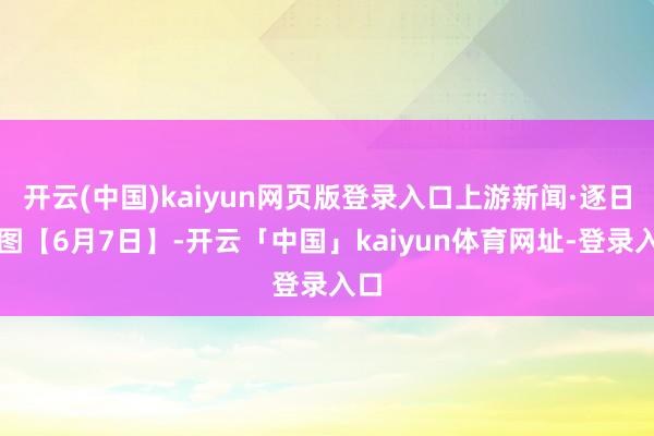 开云(中国)kaiyun网页版登录入口上游新闻·逐日一图【6月7日】-开云「中国」kaiyun体育网址-登录入口