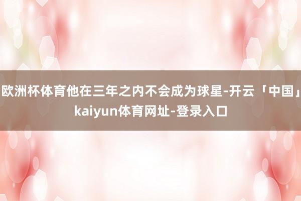 欧洲杯体育他在三年之内不会成为球星-开云「中国」kaiyun体育网址-登录入口