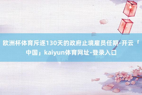 欧洲杯体育斥逐130天的政府止境雇员任期-开云「中国」kaiyun体育网址-登录入口