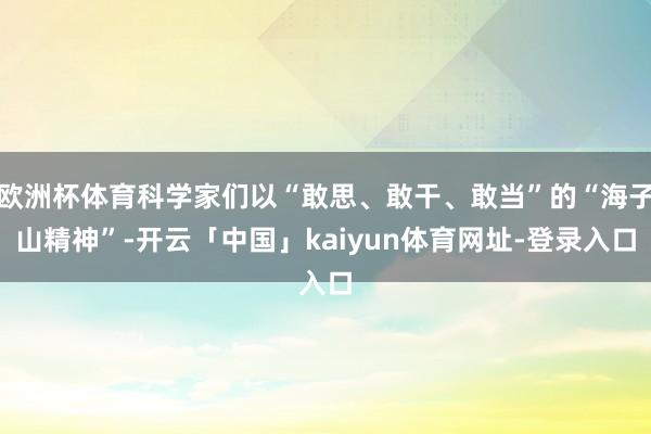 欧洲杯体育科学家们以“敢思、敢干、敢当”的“海子山精神”-开云「中国」kaiyun体育网址-登录入口